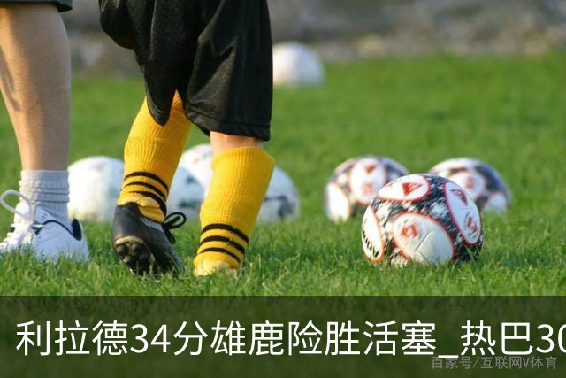 利拉德34分雄鹿险胜活塞 热巴30+11热火擒灰熊