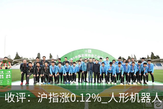 收评：沪指涨0.12% 人形机器人板块大涨