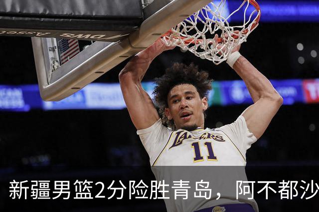 新疆男篮2分险胜青岛，阿不都沙拉木12+5齐麟15分，韦瑟斯庞空砍28分