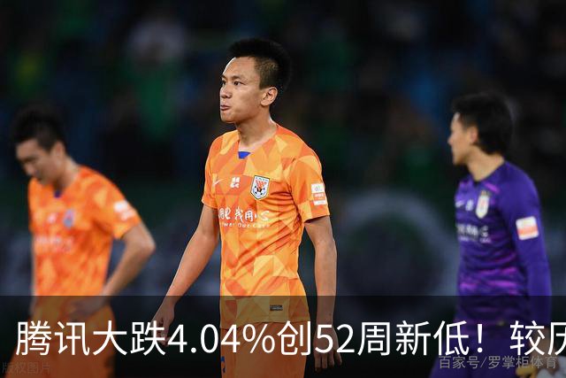腾讯大跌4.04%创52周新低！较历史高点回撤40%，AI烧钱压估值