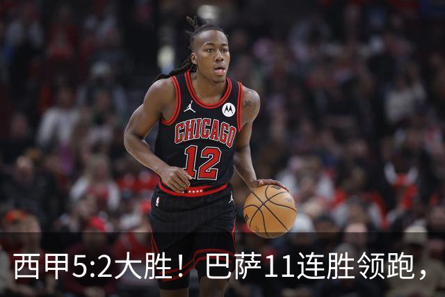 西甲5:2大胜！巴萨11连胜领跑，皇马为何落后？
