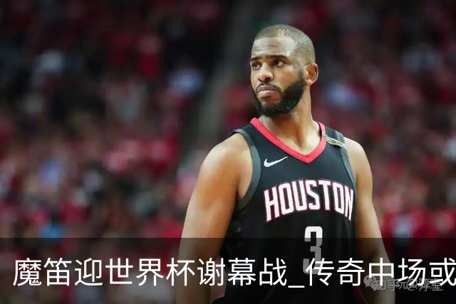 魔笛迎世界杯"谢幕战" 传奇中场或荣膺全场最佳